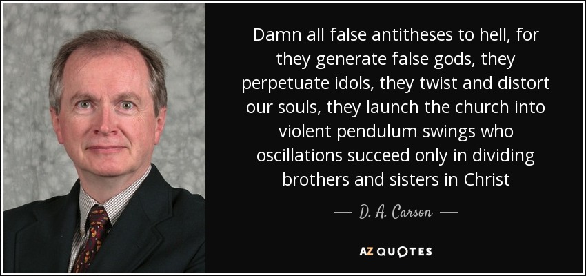 Damn all false antitheses to hell, for they generate false gods, they perpetuate idols, they twist and distort our souls, they launch the church into violent pendulum swings who oscillations succeed only in dividing brothers and sisters in Christ - D. A. Carson