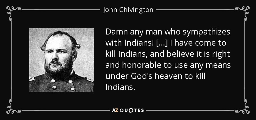 Damn any man who sympathizes with Indians! [...] I have come to kill Indians, and believe it is right and honorable to use any means under God's heaven to kill Indians. - John Chivington