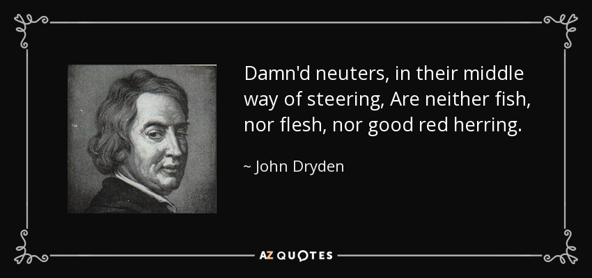 Damn'd neuters, in their middle way of steering, Are neither fish, nor flesh, nor good red herring. - John Dryden