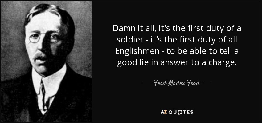 Damn it all, it's the first duty of a soldier - it's the first duty of all Englishmen - to be able to tell a good lie in answer to a charge. - Ford Madox Ford