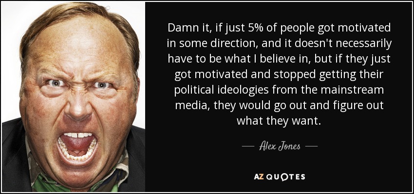 Damn it, if just 5% of people got motivated in some direction, and it doesn't necessarily have to be what I believe in, but if they just got motivated and stopped getting their political ideologies from the mainstream media, they would go out and figure out what they want. - Alex Jones