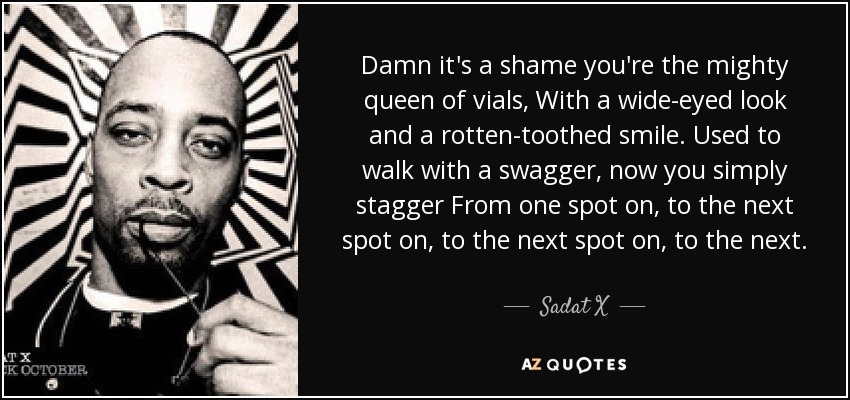 Damn it's a shame you're the mighty queen of vials, With a wide-eyed look and a rotten-toothed smile. Used to walk with a swagger, now you simply stagger From one spot on, to the next spot on, to the next spot on, to the next. - Sadat X