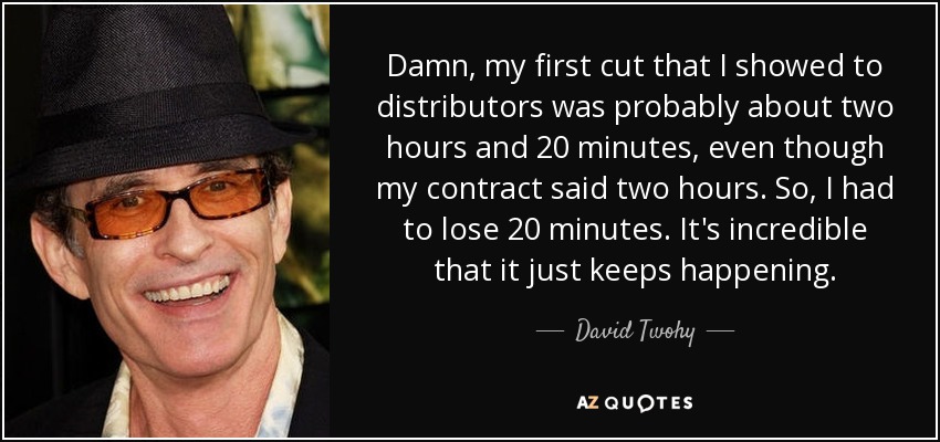 Damn, my first cut that I showed to distributors was probably about two hours and 20 minutes, even though my contract said two hours. So, I had to lose 20 minutes. It's incredible that it just keeps happening. - David Twohy