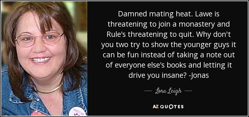Damned mating heat. Lawe is threatening to join a monastery and Rule's threatening to quit. Why don't you two try to show the younger guys it can be fun instead of taking a note out of everyone else's books and letting it drive you insane? -Jonas - Lora Leigh