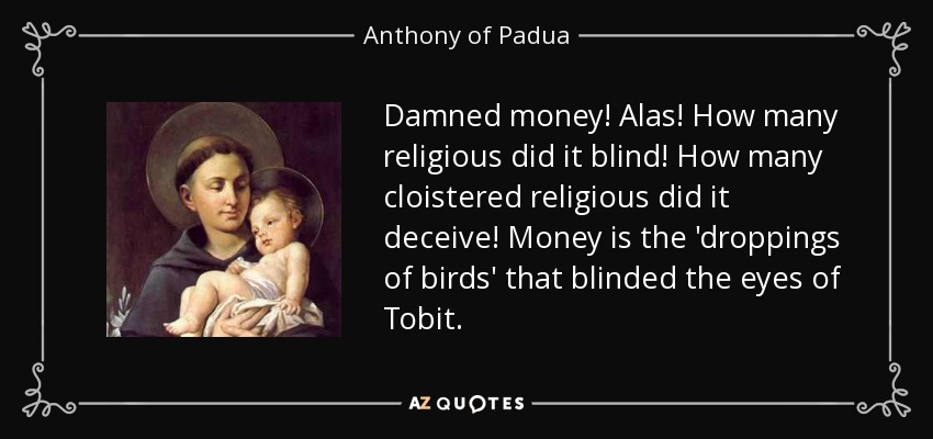 Damned money! Alas! How many religious did it blind! How many cloistered religious did it deceive! Money is the 'droppings of birds' that blinded the eyes of Tobit. - Anthony of Padua