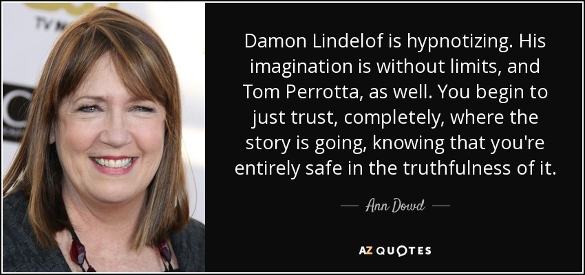 Damon Lindelof is hypnotizing. His imagination is without limits, and Tom Perrotta, as well. You begin to just trust, completely, where the story is going, knowing that you're entirely safe in the truthfulness of it. - Ann Dowd