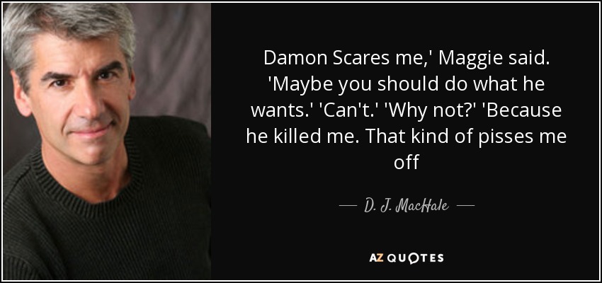 Damon Scares me,' Maggie said. 'Maybe you should do what he wants.' 'Can't.' 'Why not?' 'Because he killed me. That kind of pisses me off - D. J. MacHale