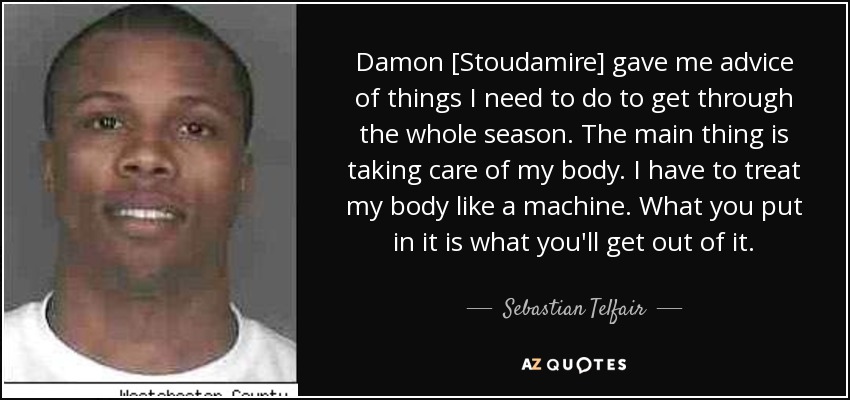 Damon [Stoudamire] gave me advice of things I need to do to get through the whole season. The main thing is taking care of my body. I have to treat my body like a machine. What you put in it is what you'll get out of it. - Sebastian Telfair