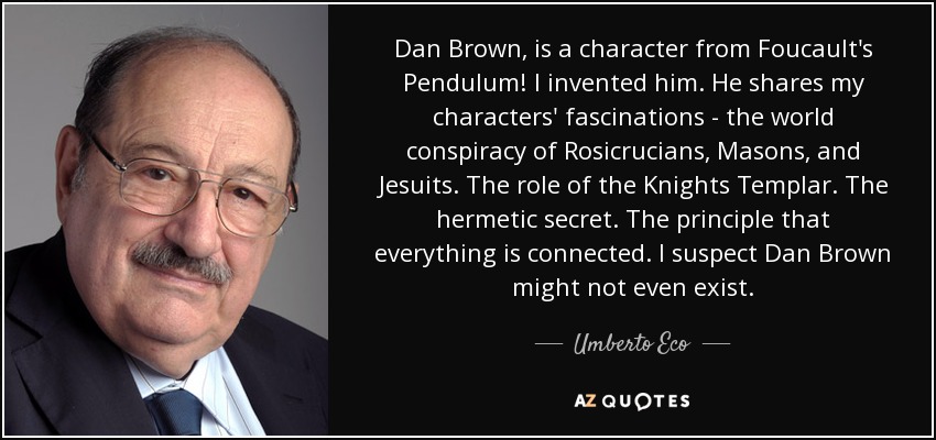 Dan Brown, is a character from Foucault's Pendulum! I invented him. He shares my characters' fascinations - the world conspiracy of Rosicrucians, Masons, and Jesuits. The role of the Knights Templar. The hermetic secret. The principle that everything is connected. I suspect Dan Brown might not even exist. - Umberto Eco