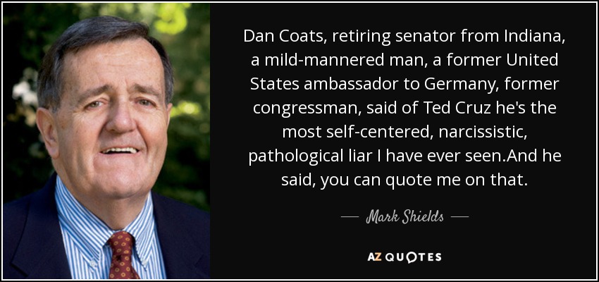 Dan Coats, retiring senator from Indiana, a mild-mannered man, a former United States ambassador to Germany, former congressman, said of Ted Cruz he's the most self-centered, narcissistic, pathological liar I have ever seen.And he said, you can quote me on that. - Mark Shields