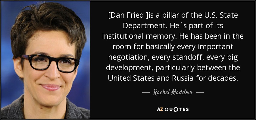 [Dan Fried ]is a pillar of the U.S. State Department. He`s part of its institutional memory. He has been in the room for basically every important negotiation, every standoff, every big development, particularly between the United States and Russia for decades. - Rachel Maddow