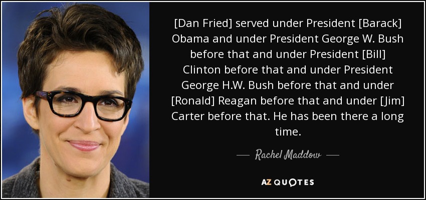 [Dan Fried] served under President [Barack] Obama and under President George W. Bush before that and under President [Bill] Clinton before that and under President George H.W. Bush before that and under [Ronald] Reagan before that and under [Jim] Carter before that. He has been there a long time. - Rachel Maddow