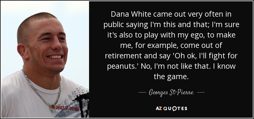 Dana White came out very often in public saying I'm this and that; I'm sure it's also to play with my ego, to make me, for example, come out of retirement and say 'Oh ok, I'll fight for peanuts.' No, I'm not like that. I know the game. - Georges St-Pierre