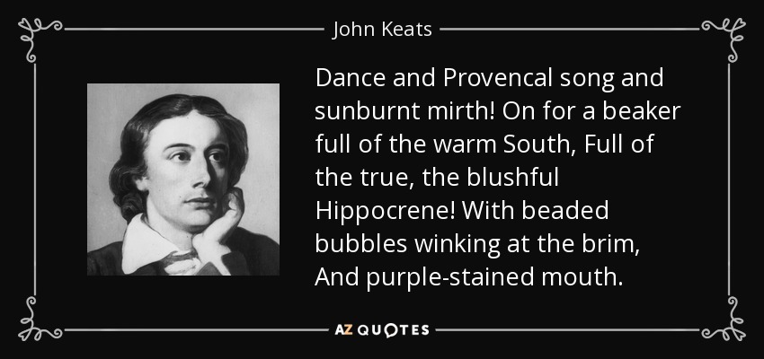 Dance and Provencal song and sunburnt mirth! On for a beaker full of the warm South, Full of the true, the blushful Hippocrene! With beaded bubbles winking at the brim, And purple-stained mouth. - John Keats