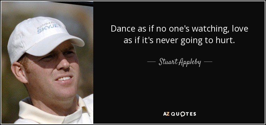 Dance as if no one's watching, love as if it's never going to hurt. - Stuart Appleby