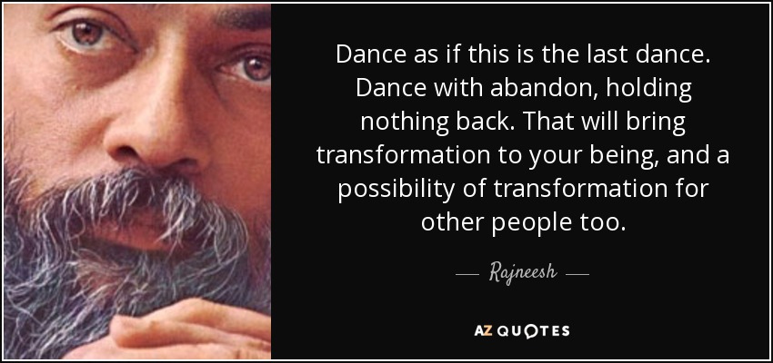 Dance as if this is the last dance. Dance with abandon, holding nothing back. That will bring transformation to your being, and a possibility of transformation for other people too. - Rajneesh
