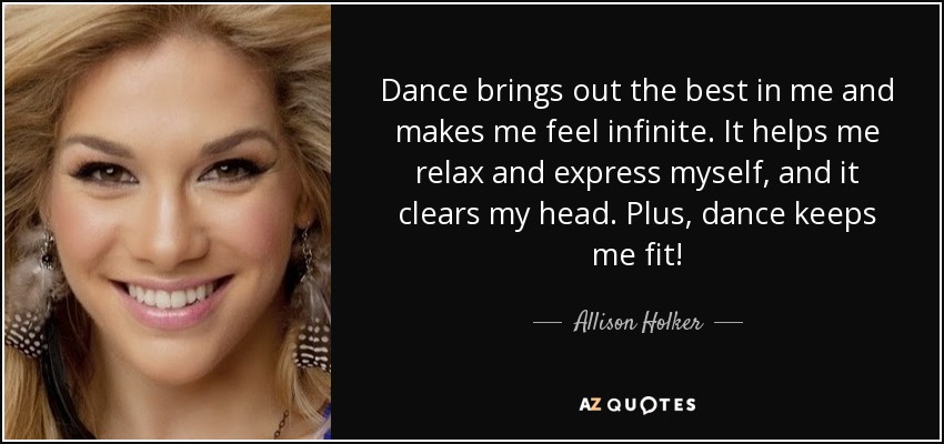 Dance brings out the best in me and makes me feel infinite. It helps me relax and express myself, and it clears my head. Plus, dance keeps me fit! - Allison Holker