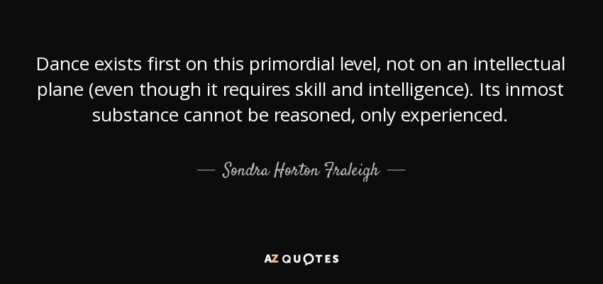 Dance exists first on this primordial level, not on an intellectual plane (even though it requires skill and intelligence). Its inmost substance cannot be reasoned, only experienced. - Sondra Horton Fraleigh