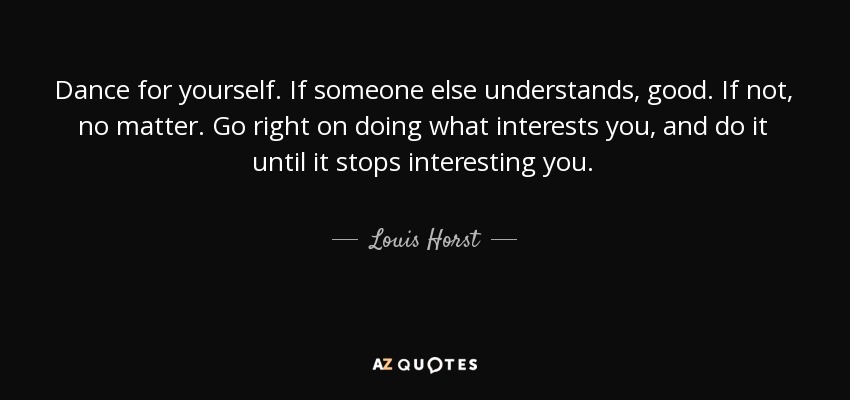 Dance for yourself. If someone else understands, good. If not, no matter. Go right on doing what interests you, and do it until it stops interesting you. - Louis Horst