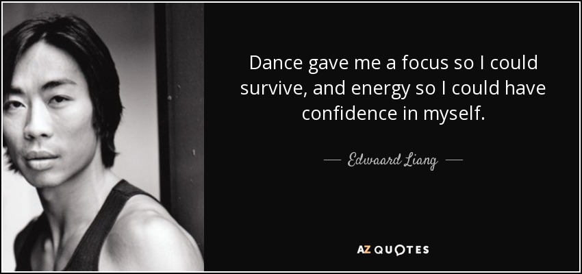 Dance gave me a focus so I could survive, and energy so I could have confidence in myself. - Edwaard Liang