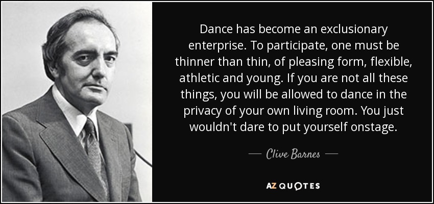 Dance has become an exclusionary enterprise. To participate, one must be thinner than thin, of pleasing form, flexible, athletic and young. If you are not all these things, you will be allowed to dance in the privacy of your own living room. You just wouldn't dare to put yourself onstage. - Clive Barnes