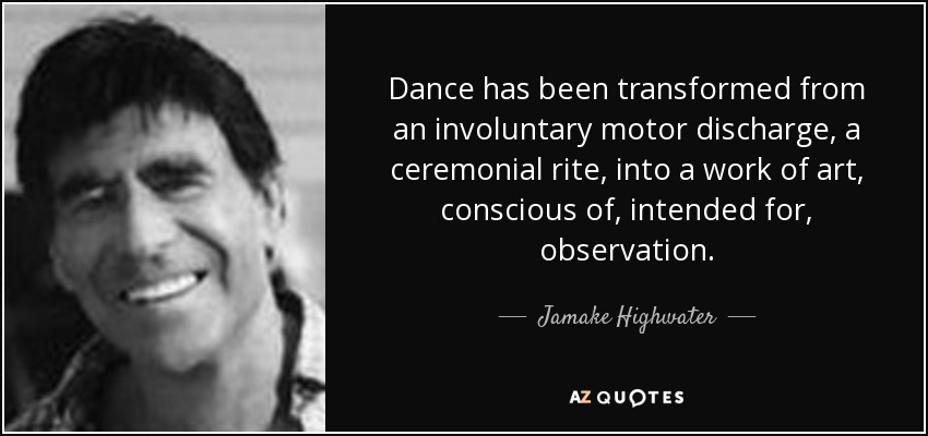 Dance has been transformed from an involuntary motor discharge, a ceremonial rite, into a work of art, conscious of, intended for, observation. - Jamake Highwater