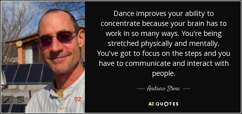 Dance improves your ability to concentrate because your brain has to work in so many ways. You're being stretched physically and mentally. You've got to focus on the steps and you have to communicate and interact with people. - Andrew Stone