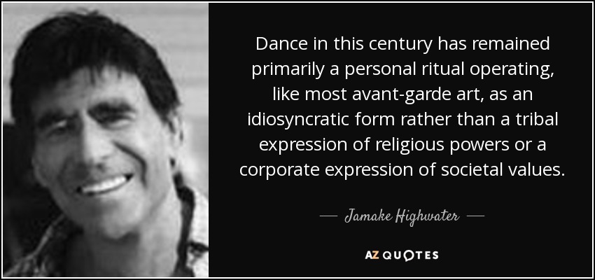 Dance in this century has remained primarily a personal ritual operating, like most avant-garde art, as an idiosyncratic form rather than a tribal expression of religious powers or a corporate expression of societal values. - Jamake Highwater