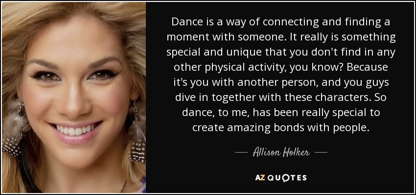Dance is a way of connecting and finding a moment with someone. It really is something special and unique that you don't find in any other physical activity, you know? Because it's you with another person, and you guys dive in together with these characters. So dance, to me, has been really special to create amazing bonds with people. - Allison Holker