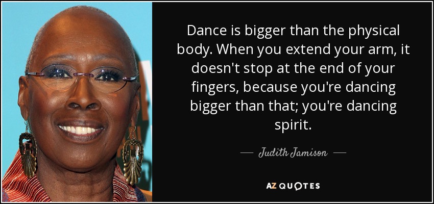 Dance is bigger than the physical body. When you extend your arm, it doesn't stop at the end of your fingers, because you're dancing bigger than that; you're dancing spirit. - Judith Jamison