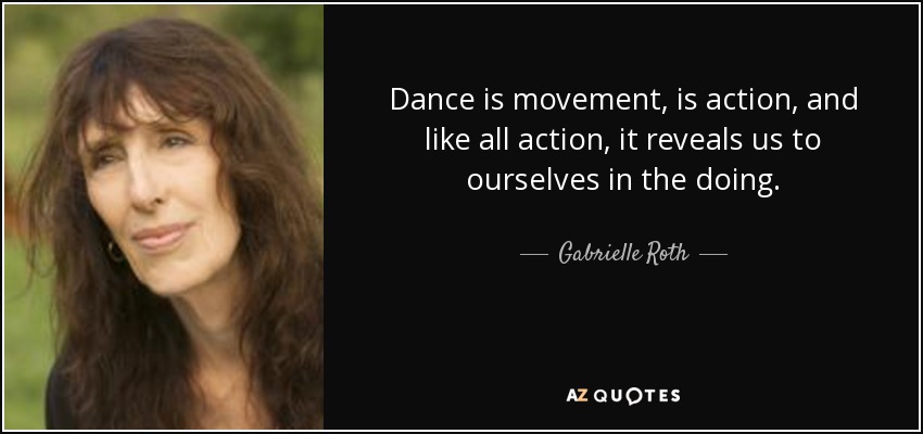 Dance is movement, is action, and like all action, it reveals us to ourselves in the doing. - Gabrielle Roth