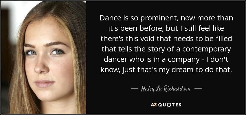 Dance is so prominent, now more than it's been before, but I still feel like there's this void that needs to be filled that tells the story of a contemporary dancer who is in a company - I don't know, just that's my dream to do that. - Haley Lu Richardson