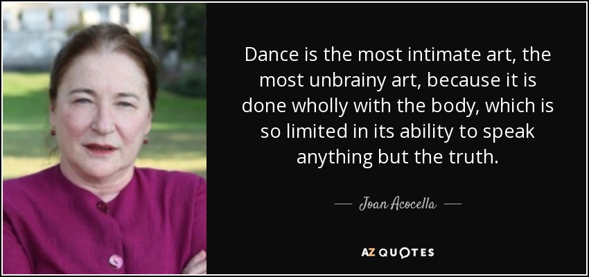 Dance is the most intimate art, the most unbrainy art, because it is done wholly with the body, which is so limited in its ability to speak anything but the truth. - Joan Acocella