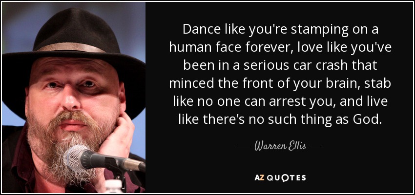 Dance like you're stamping on a human face forever, love like you've been in a serious car crash that minced the front of your brain, stab like no one can arrest you, and live like there's no such thing as God. - Warren Ellis