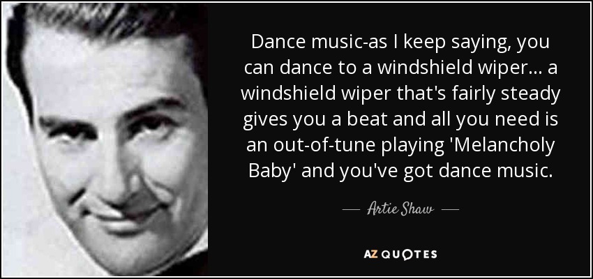 Dance music-as I keep saying, you can dance to a windshield wiper... a windshield wiper that's fairly steady gives you a beat and all you need is an out-of-tune playing 'Melancholy Baby' and you've got dance music. - Artie Shaw