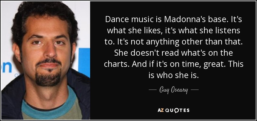 Dance music is Madonna's base. It's what she likes, it's what she listens to. It's not anything other than that. She doesn't read what's on the charts. And if it's on time, great. This is who she is. - Guy Oseary