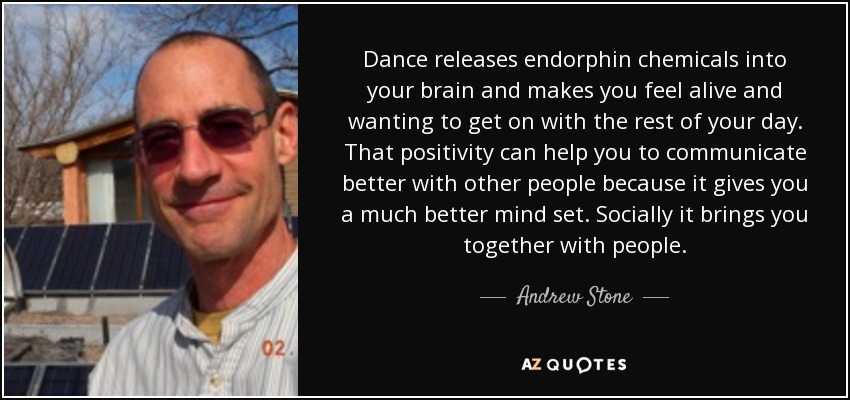 Dance releases endorphin chemicals into your brain and makes you feel alive and wanting to get on with the rest of your day. That positivity can help you to communicate better with other people because it gives you a much better mind set. Socially it brings you together with people. - Andrew Stone