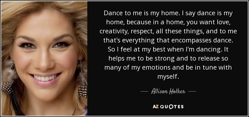 Dance to me is my home. I say dance is my home, because in a home, you want love, creativity, respect, all these things, and to me that's everything that encompasses dance. So I feel at my best when I'm dancing. It helps me to be strong and to release so many of my emotions and be in tune with myself. - Allison Holker