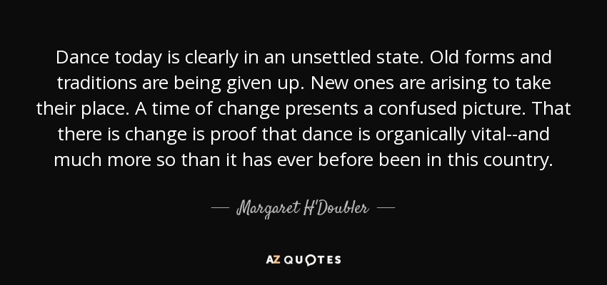 Dance today is clearly in an unsettled state. Old forms and traditions are being given up. New ones are arising to take their place. A time of change presents a confused picture. That there is change is proof that dance is organically vital--and much more so than it has ever before been in this country. - Margaret H'Doubler