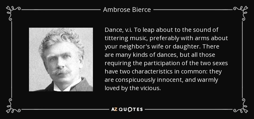 Dance, v.i. To leap about to the sound of tittering music, preferably with arms about your neighbor's wife or daughter. There are many kinds of dances, but all those requiring the participation of the two sexes have two characteristics in common: they are conspicuously innocent, and warmly loved by the vicious. - Ambrose Bierce