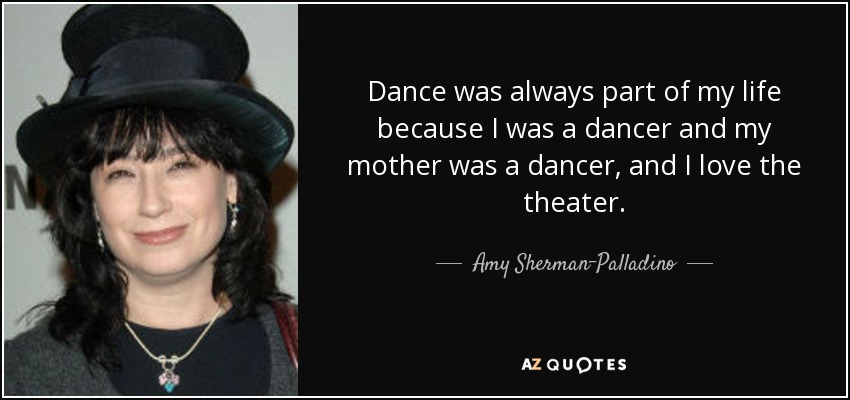 Dance was always part of my life because I was a dancer and my mother was a dancer, and I love the theater. - Amy Sherman-Palladino