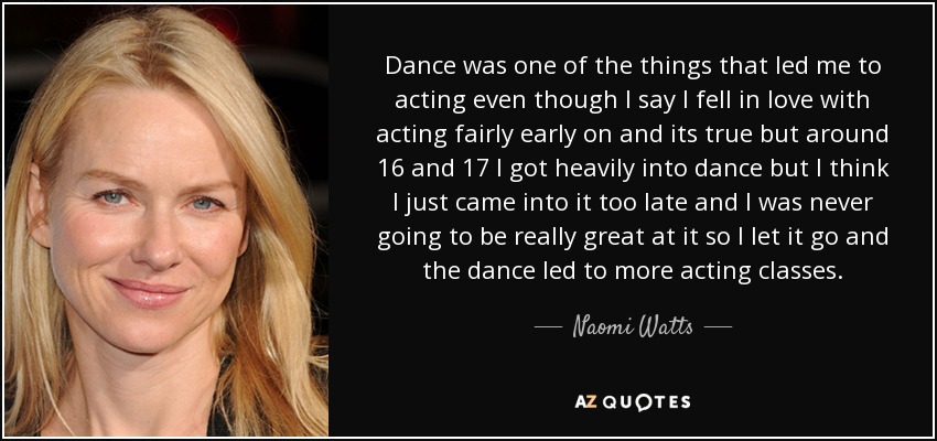 Dance was one of the things that led me to acting even though I say I fell in love with acting fairly early on and its true but around 16 and 17 I got heavily into dance but I think I just came into it too late and I was never going to be really great at it so I let it go and the dance led to more acting classes. - Naomi Watts