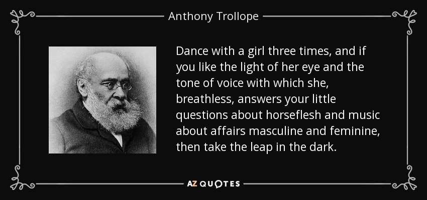 Dance with a girl three times, and if you like the light of her eye and the tone of voice with which she, breathless, answers your little questions about horseflesh and music about affairs masculine and feminine, then take the leap in the dark. - Anthony Trollope