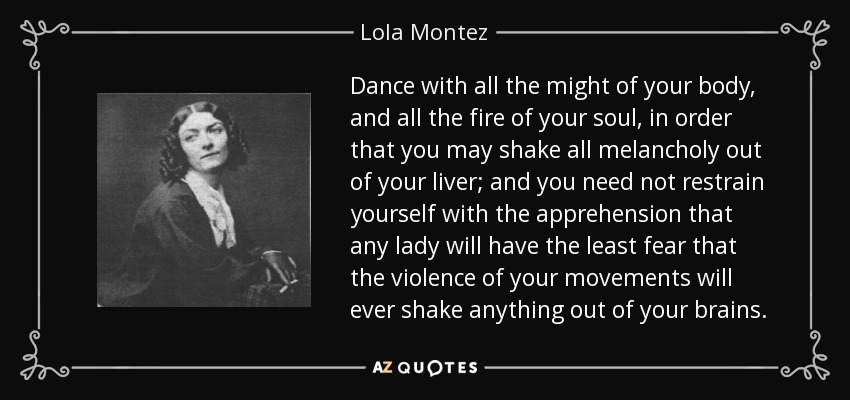 Dance with all the might of your body, and all the fire of your soul, in order that you may shake all melancholy out of your liver; and you need not restrain yourself with the apprehension that any lady will have the least fear that the violence of your movements will ever shake anything out of your brains. - Lola Montez