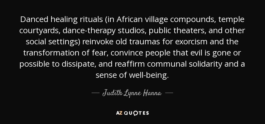Danced healing rituals (in African village compounds, temple courtyards, dance-therapy studios, public theaters, and other social settings) reinvoke old traumas for exorcism and the transformation of fear, convince people that evil is gone or possible to dissipate, and reaffirm communal solidarity and a sense of well-being. - Judith Lynne Hanna
