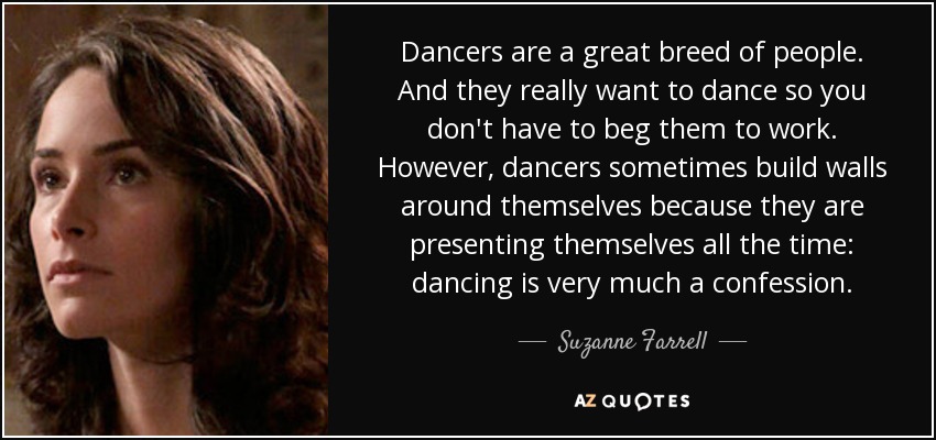 Dancers are a great breed of people. And they really want to dance so you don't have to beg them to work. However, dancers sometimes build walls around themselves because they are presenting themselves all the time: dancing is very much a confession. - Suzanne Farrell