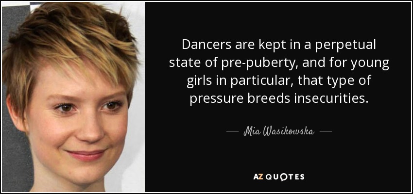 Dancers are kept in a perpetual state of pre-puberty, and for young girls in particular, that type of pressure breeds insecurities. - Mia Wasikowska