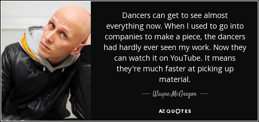 Dancers can get to see almost everything now. When I used to go into companies to make a piece, the dancers had hardly ever seen my work. Now they can watch it on YouTube. It means they're much faster at picking up material. - Wayne McGregor
