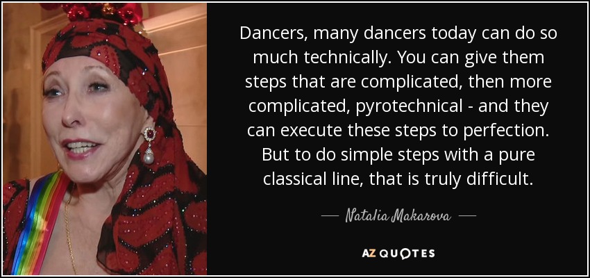 Dancers, many dancers today can do so much technically. You can give them steps that are complicated, then more complicated, pyrotechnical - and they can execute these steps to perfection. But to do simple steps with a pure classical line, that is truly difficult. - Natalia Makarova