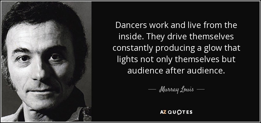 Dancers work and live from the inside. They drive themselves constantly producing a glow that lights not only themselves but audience after audience. - Murray Louis